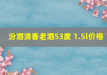 汾酒清香老酒53度 1.5l价格